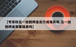 【专家称五一放假跨省出行或难实现,五一放假跨省需要隔离吗】