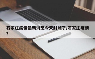 石家庄疫情最新消息今天封城了/石家庄疫情?