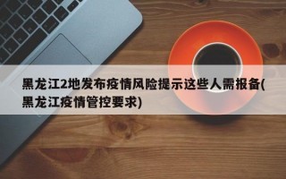 黑龙江2地发布疫情风险提示这些人需报备(黑龙江疫情管控要求)