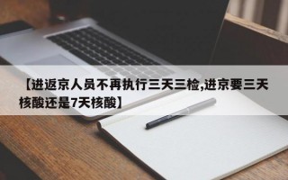 【进返京人员不再执行三天三检,进京要三天核酸还是7天核酸】