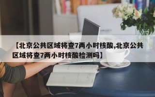 【北京公共区域将查7两小时核酸,北京公共区域将查7两小时核酸检测吗】