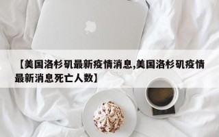 【美国洛杉矶最新疫情消息,美国洛杉矶疫情最新消息死亡人数】