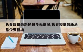 长春疫情最新通报今天情况/长春疫情最新消息今天新增