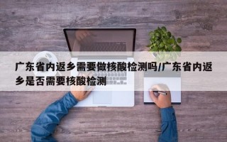 广东省内返乡需要做核酸检测吗/广东省内返乡是否需要核酸检测