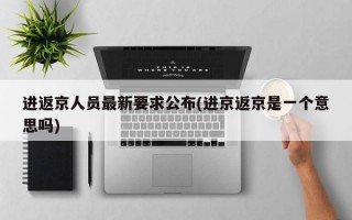 进返京人员最新要求公布(进京返京是一个意思吗)