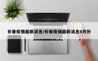 长春疫情最新消息/长春疫情最新消息6月份