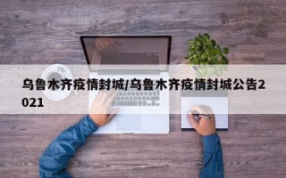 乌鲁木齐疫情封城/乌鲁木齐疫情封城公告2021