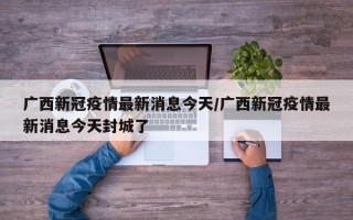 广西新冠疫情最新消息今天/广西新冠疫情最新消息今天封城了