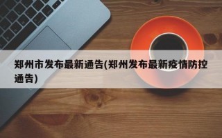 郑州市发布最新通告(郑州发布最新疫情防控通告)