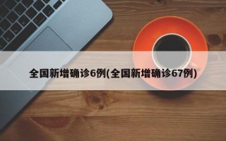 全国新增确诊6例(全国新增确诊67例)