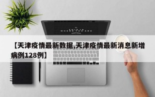 【天津疫情最新数据,天津疫情最新消息新增病例128例】