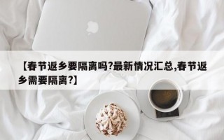 【春节返乡要隔离吗?最新情况汇总,春节返乡需要隔离?】