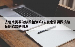 去北京需要做核酸检测吗/去北京需要做核酸检测吗最新消息