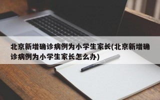 北京新增确诊病例为小学生家长(北京新增确诊病例为小学生家长怎么办)