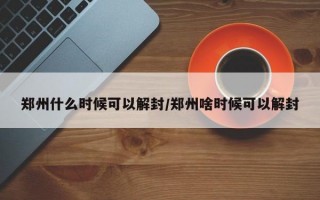 郑州什么时候可以解封/郑州啥时候可以解封