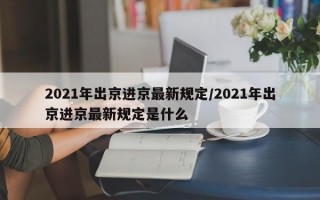 2021年出京进京最新规定/2021年出京进京最新规定是什么