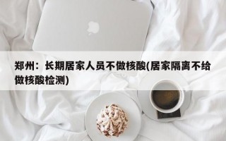 郑州：长期居家人员不做核酸(居家隔离不给做核酸检测)